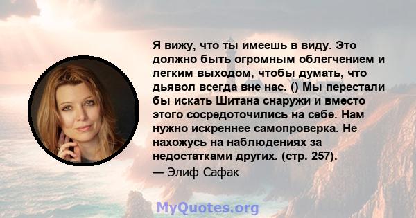 Я вижу, что ты имеешь в виду. Это должно быть огромным облегчением и легким выходом, чтобы думать, что дьявол всегда вне нас. () Мы перестали бы искать Шитана снаружи и вместо этого сосредоточились на себе. Нам нужно