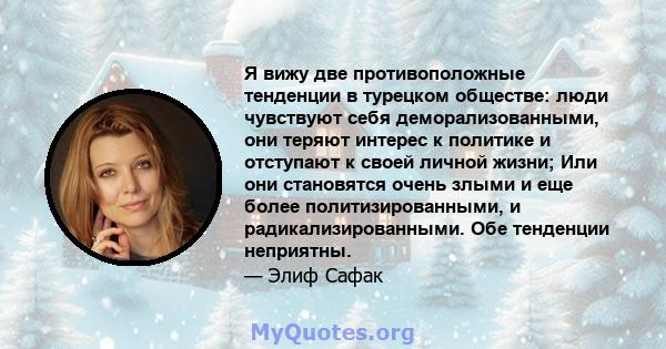 Я вижу две противоположные тенденции в турецком обществе: люди чувствуют себя деморализованными, они теряют интерес к политике и отступают к своей личной жизни; Или они становятся очень злыми и еще более