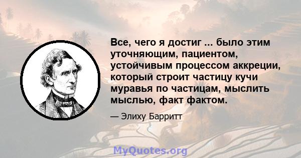 Все, чего я достиг ... было этим уточняющим, пациентом, устойчивым процессом аккреции, который строит частицу кучи муравья по частицам, мыслить мыслью, факт фактом.