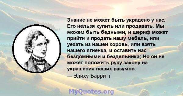 Знание не может быть украдено у нас. Его нельзя купить или продавать. Мы можем быть бедными, и шериф может прийти и продать нашу мебель, или уехать из нашей коровь, или взять нашего ягненка, и оставить нас бездомными и