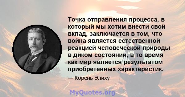 Точка отправления процесса, в который мы хотим внести свой вклад, заключается в том, что война является естественной реакцией человеческой природы в диком состоянии, в то время как мир является результатом приобретенных 