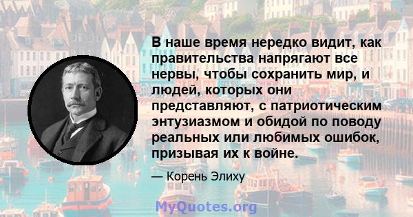 В наше время нередко видит, как правительства напрягают все нервы, чтобы сохранить мир, и людей, которых они представляют, с патриотическим энтузиазмом и обидой по поводу реальных или любимых ошибок, призывая их к войне.