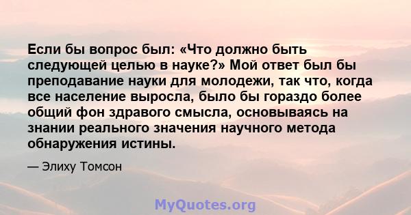 Если бы вопрос был: «Что должно быть следующей целью в науке?» Мой ответ был бы преподавание науки для молодежи, так что, когда все население выросла, было бы гораздо более общий фон здравого смысла, основываясь на