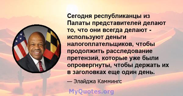 Сегодня республиканцы из Палаты представителей делают то, что они всегда делают - используют деньги налогоплательщиков, чтобы продолжить расследование претензий, которые уже были опровергнуты, чтобы держать их в