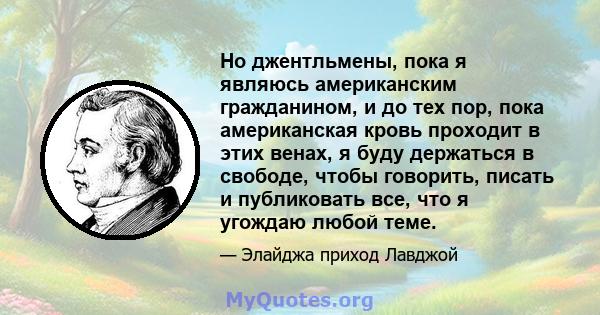 Но джентльмены, пока я являюсь американским гражданином, и до тех пор, пока американская кровь проходит в этих венах, я буду держаться в свободе, чтобы говорить, писать и публиковать все, что я угождаю любой теме.