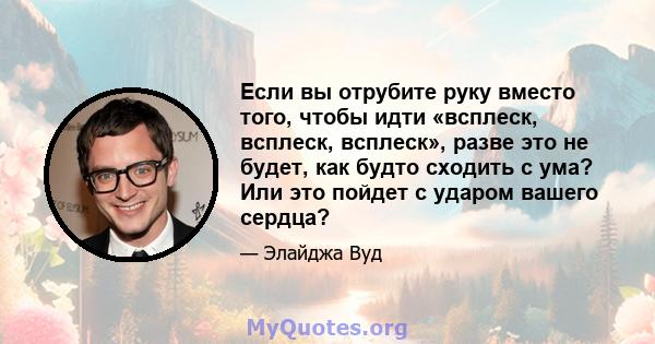 Если вы отрубите руку вместо того, чтобы идти «всплеск, всплеск, всплеск», разве это не будет, как будто сходить с ума? Или это пойдет с ударом вашего сердца?