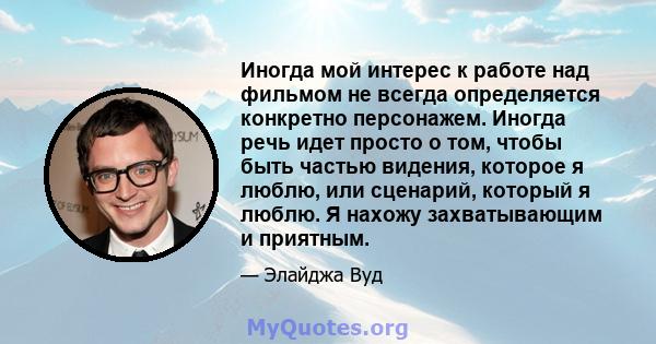 Иногда мой интерес к работе над фильмом не всегда определяется конкретно персонажем. Иногда речь идет просто о том, чтобы быть частью видения, которое я люблю, или сценарий, который я люблю. Я нахожу захватывающим и