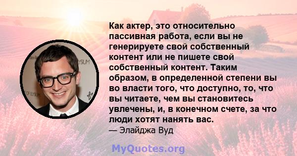 Как актер, это относительно пассивная работа, если вы не генерируете свой собственный контент или не пишете свой собственный контент. Таким образом, в определенной степени вы во власти того, что доступно, то, что вы