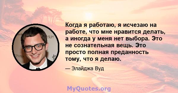 Когда я работаю, я исчезаю на работе, что мне нравится делать, а иногда у меня нет выбора. Это не сознательная вещь. Это просто полная преданность тому, что я делаю.