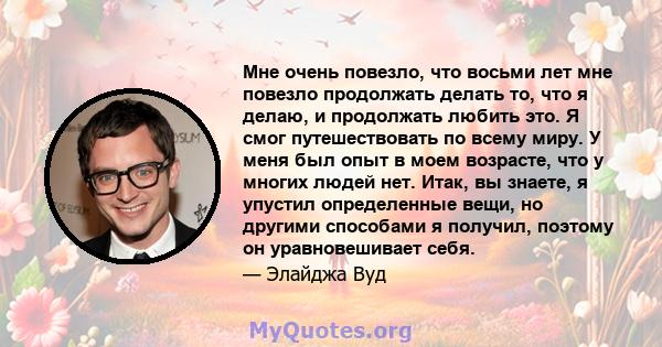 Мне очень повезло, что восьми лет мне повезло продолжать делать то, что я делаю, и продолжать любить это. Я смог путешествовать по всему миру. У меня был опыт в моем возрасте, что у многих людей нет. Итак, вы знаете, я