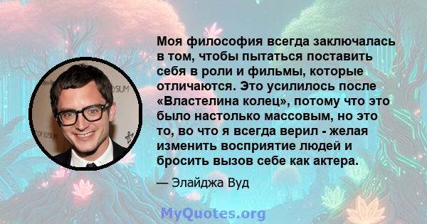 Моя философия всегда заключалась в том, чтобы пытаться поставить себя в роли и фильмы, которые отличаются. Это усилилось после «Властелина колец», потому что это было настолько массовым, но это то, во что я всегда верил 