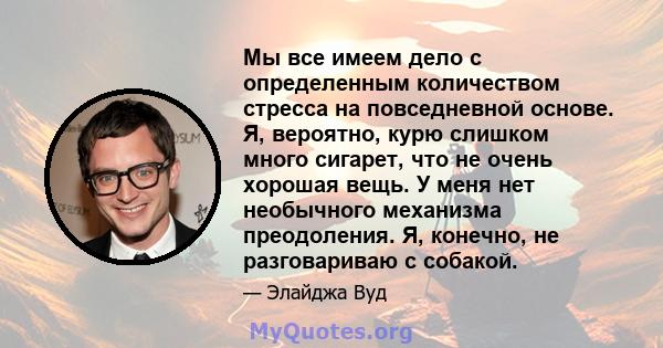 Мы все имеем дело с определенным количеством стресса на повседневной основе. Я, вероятно, курю слишком много сигарет, что не очень хорошая вещь. У меня нет необычного механизма преодоления. Я, конечно, не разговариваю с 