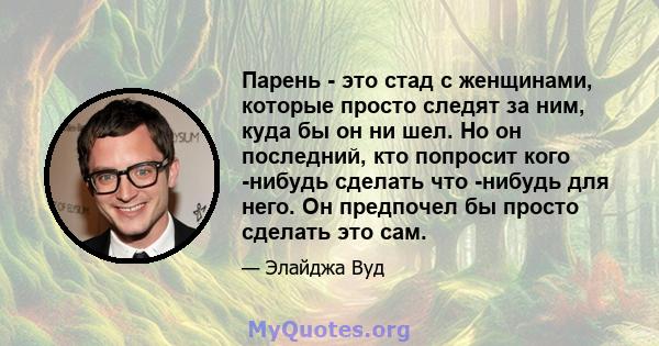 Парень - это стад с женщинами, которые просто следят за ним, куда бы он ни шел. Но он последний, кто попросит кого -нибудь сделать что -нибудь для него. Он предпочел бы просто сделать это сам.