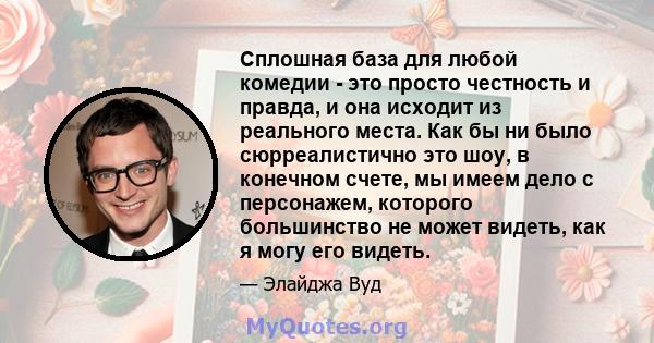 Сплошная база для любой комедии - это просто честность и правда, и она исходит из реального места. Как бы ни было сюрреалистично это шоу, в конечном счете, мы имеем дело с персонажем, которого большинство не может