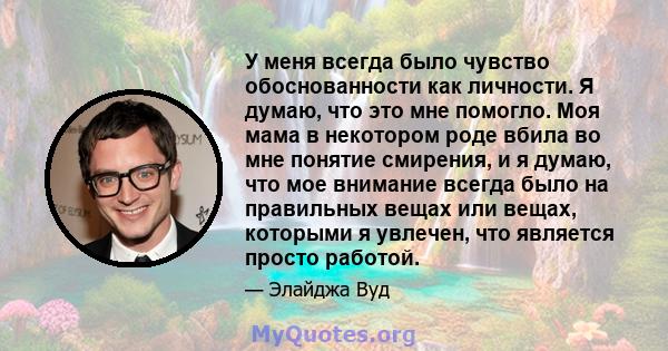 У меня всегда было чувство обоснованности как личности. Я думаю, что это мне помогло. Моя мама в некотором роде вбила во мне понятие смирения, и я думаю, что мое внимание всегда было на правильных вещах или вещах,