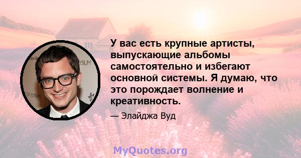 У вас есть крупные артисты, выпускающие альбомы самостоятельно и избегают основной системы. Я думаю, что это порождает волнение и креативность.