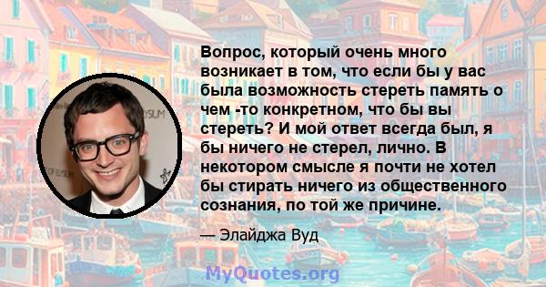 Вопрос, который очень много возникает в том, что если бы у вас была возможность стереть память о чем -то конкретном, что бы вы стереть? И мой ответ всегда был, я бы ничего не стерел, лично. В некотором смысле я почти не 