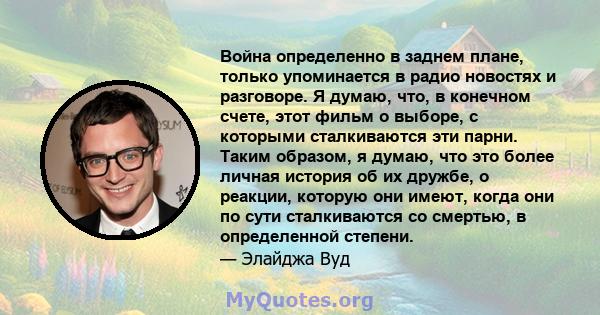 Война определенно в заднем плане, только упоминается в радио новостях и разговоре. Я думаю, что, в конечном счете, этот фильм о выборе, с которыми сталкиваются эти парни. Таким образом, я думаю, что это более личная