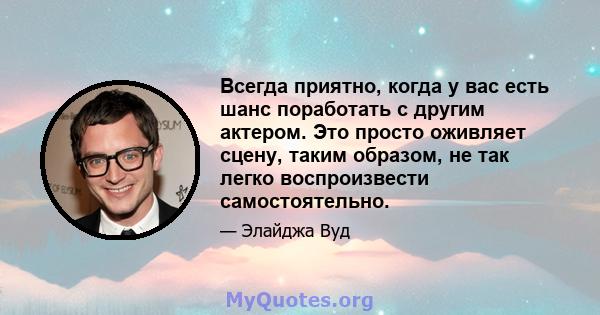 Всегда приятно, когда у вас есть шанс поработать с другим актером. Это просто оживляет сцену, таким образом, не так легко воспроизвести самостоятельно.