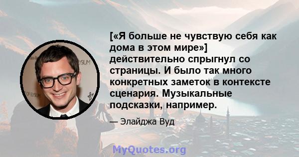 [«Я больше не чувствую себя как дома в этом мире»] действительно спрыгнул со страницы. И было так много конкретных заметок в контексте сценария. Музыкальные подсказки, например.