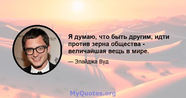 Я думаю, что быть другим, идти против зерна общества - величайшая вещь в мире.