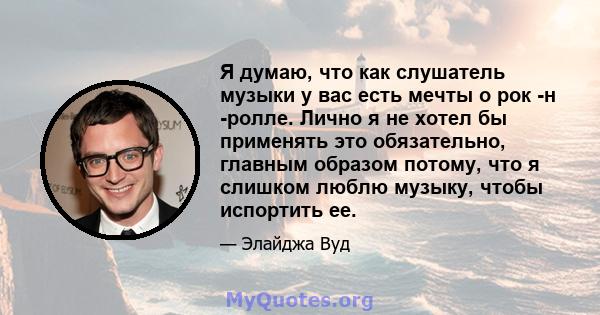 Я думаю, что как слушатель музыки у вас есть мечты о рок -н -ролле. Лично я не хотел бы применять это обязательно, главным образом потому, что я слишком люблю музыку, чтобы испортить ее.