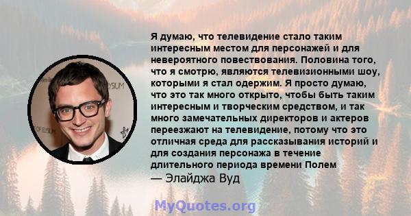 Я думаю, что телевидение стало таким интересным местом для персонажей и для невероятного повествования. Половина того, что я смотрю, являются телевизионными шоу, которыми я стал одержим. Я просто думаю, что это так