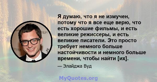 Я думаю, что я не измучен, потому что я все еще верю, что есть хорошие фильмы, и есть великие режиссеры, и есть великие писатели. Это просто требует немного больше настойчивости и немного больше времени, чтобы найти