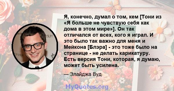 Я, конечно, думал о том, кем [Тони из «Я больше не чувствую себя как дома в этом мире»]. Он так отличался от всех, кого я играл. И это было так важно для меня и Мейкона [Блэра] - это тоже было на странице - не делать