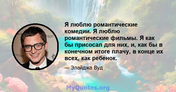 Я люблю романтические комедии. Я люблю романтические фильмы. Я как бы присосал для них, и, как бы в конечном итоге плачу, в конце их всех, как ребенок.