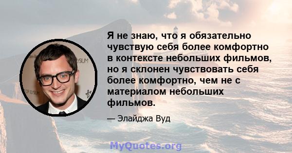 Я не знаю, что я обязательно чувствую себя более комфортно в контексте небольших фильмов, но я склонен чувствовать себя более комфортно, чем не с материалом небольших фильмов.