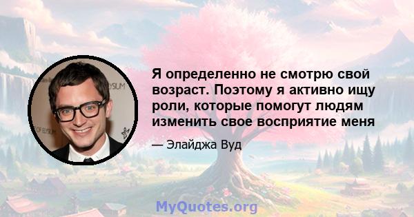 Я определенно не смотрю свой возраст. Поэтому я активно ищу роли, которые помогут людям изменить свое восприятие меня