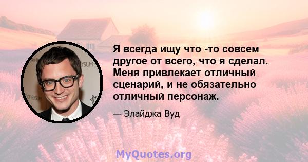 Я всегда ищу что -то совсем другое от всего, что я сделал. Меня привлекает отличный сценарий, и не обязательно отличный персонаж.