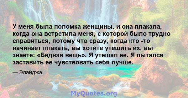 У меня была поломка женщины, и она плакала, когда она встретила меня, с которой было трудно справиться, потому что сразу, когда кто -то начинает плакать, вы хотите утешить их, вы знаете: «Бедная вещь». Я утешал ее. Я