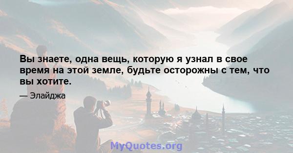 Вы знаете, одна вещь, которую я узнал в свое время на этой земле, будьте осторожны с тем, что вы хотите.