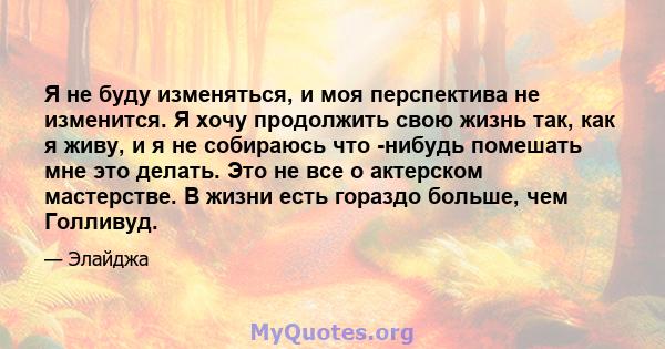 Я не буду изменяться, и моя перспектива не изменится. Я хочу продолжить свою жизнь так, как я живу, и я не собираюсь что -нибудь помешать мне это делать. Это не все о актерском мастерстве. В жизни есть гораздо больше,