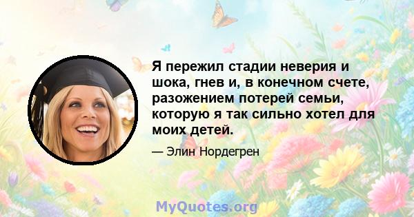 Я пережил стадии неверия и шока, гнев и, в конечном счете, разожением потерей семьи, которую я так сильно хотел для моих детей.