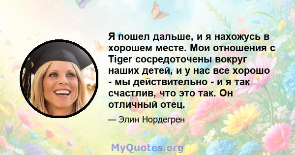 Я пошел дальше, и я нахожусь в хорошем месте. Мои отношения с Tiger сосредоточены вокруг наших детей, и у нас все хорошо - мы действительно - и я так счастлив, что это так. Он отличный отец.