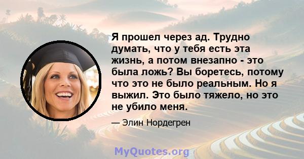 Я прошел через ад. Трудно думать, что у тебя есть эта жизнь, а потом внезапно - это была ложь? Вы боретесь, потому что это не было реальным. Но я выжил. Это было тяжело, но это не убило меня.