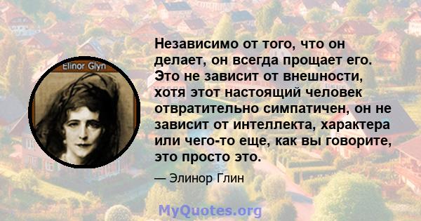 Независимо от того, что он делает, он всегда прощает его. Это не зависит от внешности, хотя этот настоящий человек отвратительно симпатичен, он не зависит от интеллекта, характера или чего-то еще, как вы говорите, это