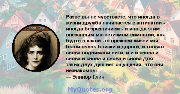 Разве вы не чувствуете, что иногда в жизни дружба начинается с антипатии - иногда безразличием - и иногда этим внезапным магнетизмом симпатии, как будто в какой -то прежней жизни мы были очень близки и дороги, и только