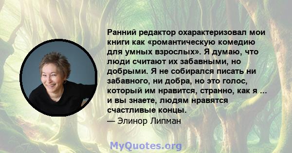 Ранний редактор охарактеризовал мои книги как «романтическую комедию для умных взрослых». Я думаю, что люди считают их забавными, но добрыми. Я не собирался писать ни забавного, ни добра, но это голос, который им