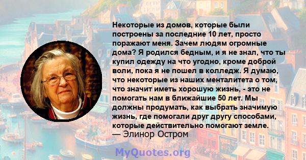 Некоторые из домов, которые были построены за последние 10 лет, просто поражают меня. Зачем людям огромные дома? Я родился бедным, и я не знал, что ты купил одежду на что угодно, кроме доброй воли, пока я не пошел в