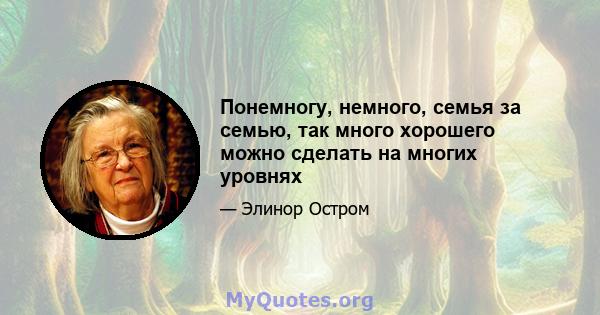 Понемногу, немного, семья за семью, так много хорошего можно сделать на многих уровнях