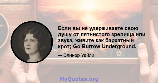 Если вы не удерживаете свою душу от пятнистого зрелища или звука, живите как бархатный крот; Go Burrow Underground.