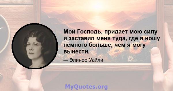 Мой Господь, придает мою силу и заставил меня туда, где я ношу немного больше, чем я могу вынести.