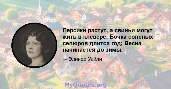 Персики растут, а свиньи могут жить в клевере; Бочка соленых селюров длится год; Весна начинается до зимы.