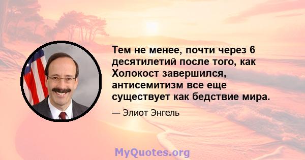 Тем не менее, почти через 6 десятилетий после того, как Холокост завершился, антисемитизм все еще существует как бедствие мира.