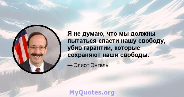 Я не думаю, что мы должны пытаться спасти нашу свободу, убив гарантии, которые сохраняют наши свободы.