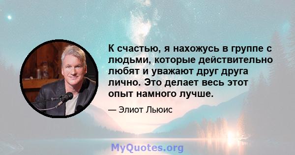 К счастью, я нахожусь в группе с людьми, которые действительно любят и уважают друг друга лично. Это делает весь этот опыт намного лучше.